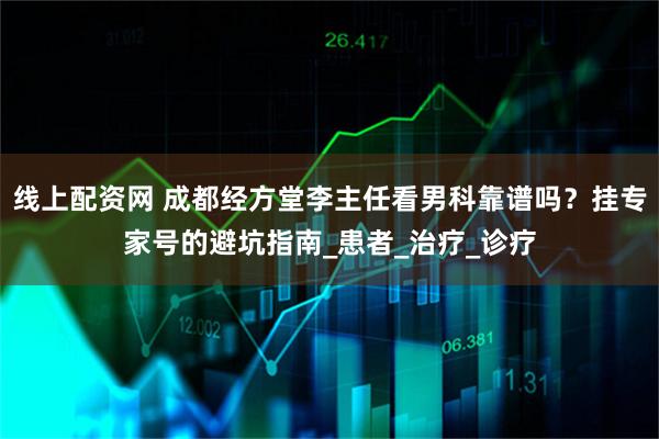 线上配资网 成都经方堂李主任看男科靠谱吗？挂专家号的避坑指南_患者_治疗_诊疗