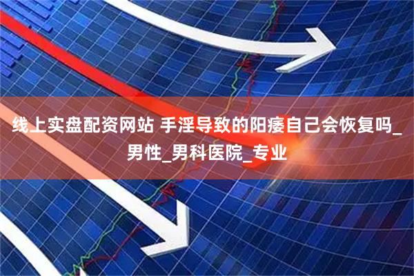 线上实盘配资网站 手淫导致的阳痿自己会恢复吗_男性_男科医院_专业