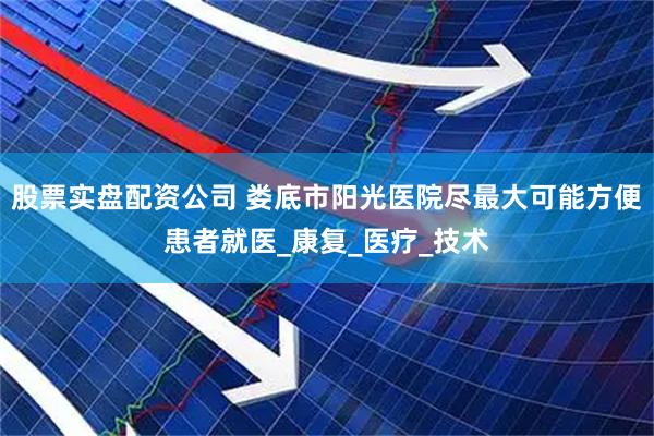 股票实盘配资公司 娄底市阳光医院尽最大可能方便患者就医_康复_医疗_技术