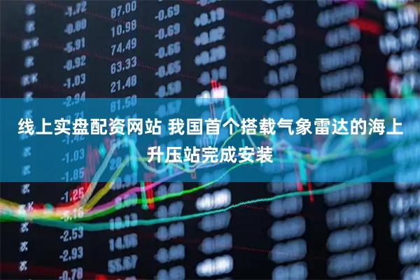 线上实盘配资网站 我国首个搭载气象雷达的海上升压站完成安装