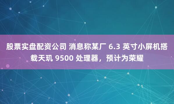 股票实盘配资公司 消息称某厂 6.3 英寸小屏机搭载天玑 9500 处理器，预计为荣耀