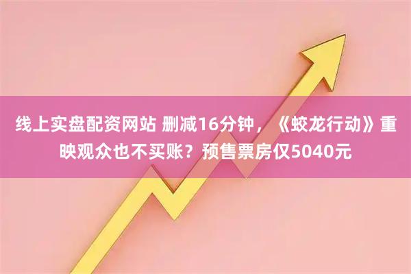 线上实盘配资网站 删减16分钟，《蛟龙行动》重映观众也不买账？预售票房仅5040元