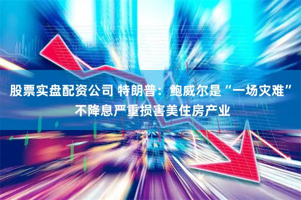 股票实盘配资公司 特朗普：鲍威尔是“一场灾难” 不降息严重损害美住房产业