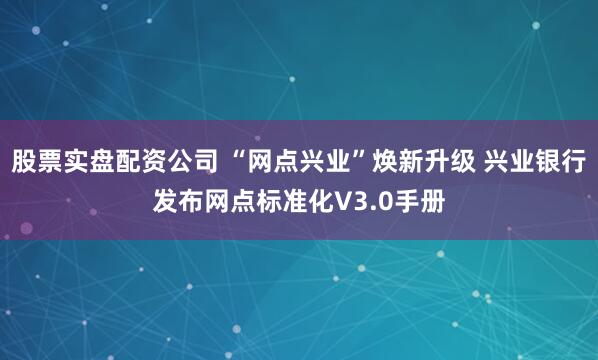 股票实盘配资公司 “网点兴业”焕新升级 兴业银行发布网点标准化V3.0手册