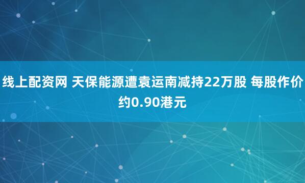 线上配资网 天保能源遭袁运南减持22万股 每股作价约0.90港元