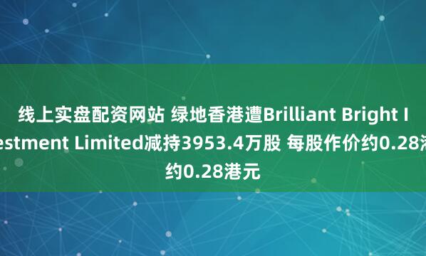 线上实盘配资网站 绿地香港遭Brilliant Bright Investment Limited减持3953.4万股 每股作价约0.28港元