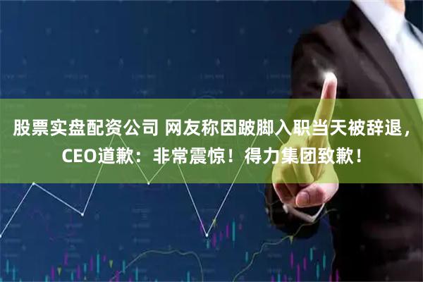股票实盘配资公司 网友称因跛脚入职当天被辞退，CEO道歉：非常震惊！得力集团致歉！
