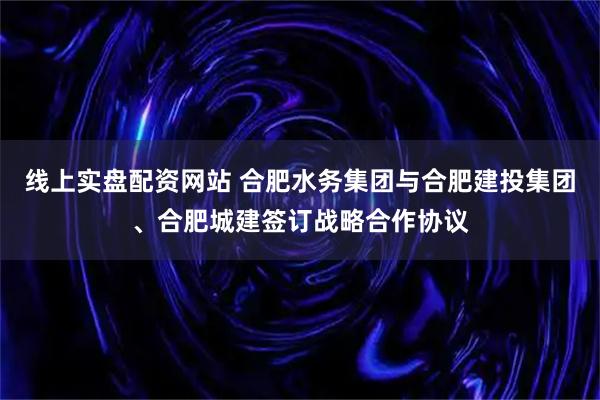 线上实盘配资网站 合肥水务集团与合肥建投集团、合肥城建签订战略合作协议
