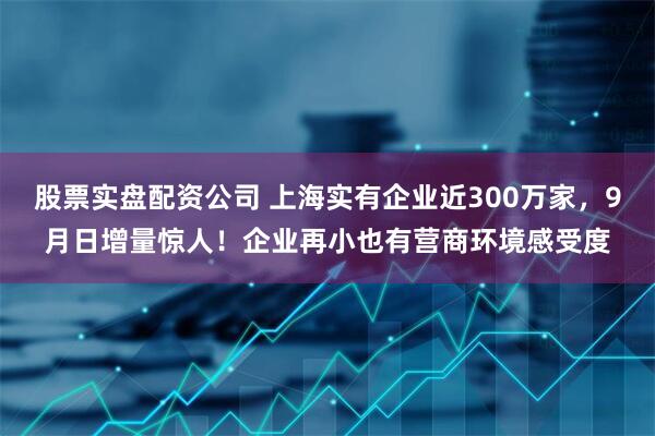 股票实盘配资公司 上海实有企业近300万家，9月日增量惊人！企业再小也有营商环境感受度