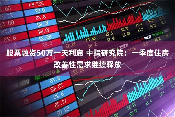 股票融资50万一天利息 中指研究院：一季度住房改善性需求继续释放