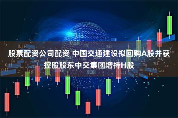 股票配资公司配资 中国交通建设拟回购A股并获控股股东中交集团增持H股