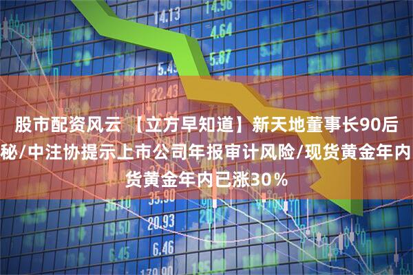 股市配资风云 【立方早知道】新天地董事长90后女儿任董秘/中注协提示上市公司年报审计风险/现货黄金年内已涨30％