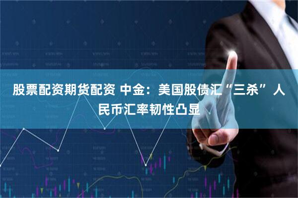 股票配资期货配资 中金：美国股债汇“三杀” 人民币汇率韧性凸显