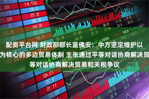 配资平台网 财政部部长蓝佛安：中方坚定维护以世界贸易组织为核心的多边贸易体制 主张通过平等对话协商解决贸易和关税争议