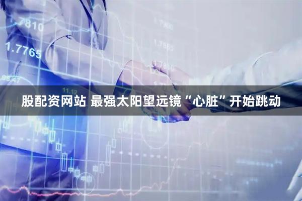 股配资网站 最强太阳望远镜“心脏”开始跳动