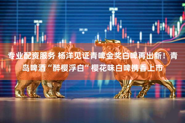 专业配资服务 杨洋见证青啤金奖白啤再出新！青岛啤酒“醉樱浮白”樱花味白啤携香上市