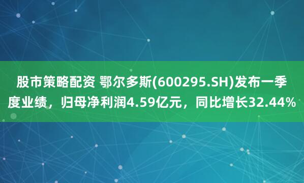 股市策略配资 鄂尔多斯(600295.SH)发布一季度业绩，归母净利润4.59亿元，同比增长32.44%