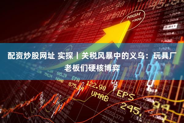 配资炒股网址 实探丨关税风暴中的义乌：玩具厂老板们硬核博弈