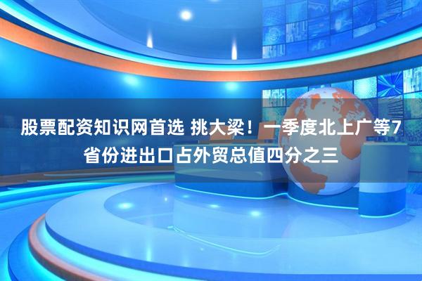 股票配资知识网首选 挑大梁！一季度北上广等7省份进出口占外贸总值四分之三