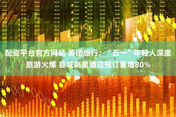 配资平台官方网站 美团旅行：“五一”年轻人深度旅游火爆 县域高星酒店预订量增80%