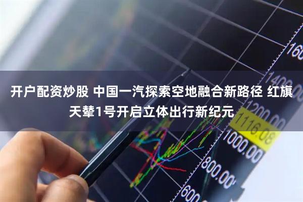 开户配资炒股 中国一汽探索空地融合新路径 红旗天辇1号开启立体出行新纪元