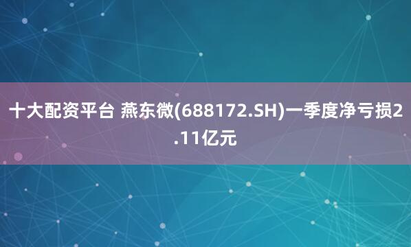 十大配资平台 燕东微(688172.SH)一季度净亏损2.11亿元