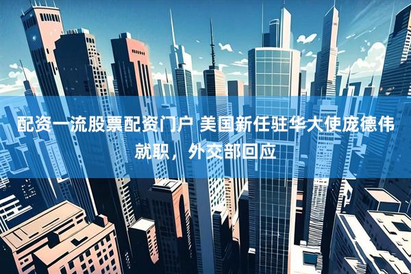 配资一流股票配资门户 美国新任驻华大使庞德伟就职，外交部回应
