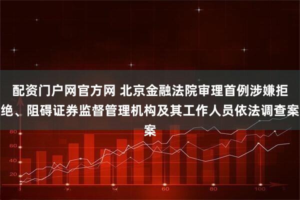 配资门户网官方网 北京金融法院审理首例涉嫌拒绝、阻碍证券监督管理机构及其工作人员依法调查案