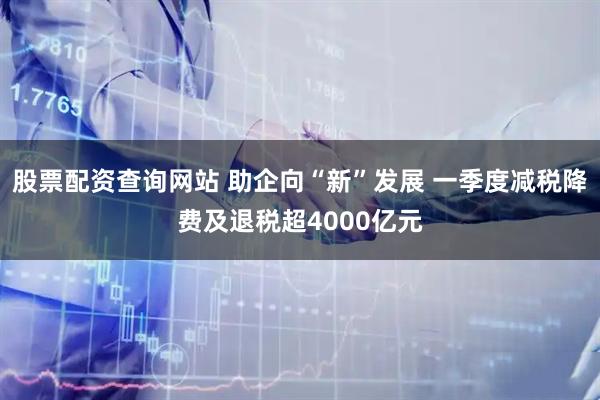 股票配资查询网站 助企向“新”发展 一季度减税降费及退税超4000亿元