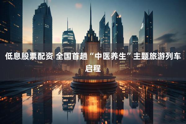 低息股票配资 全国首趟“中医养生”主题旅游列车启程