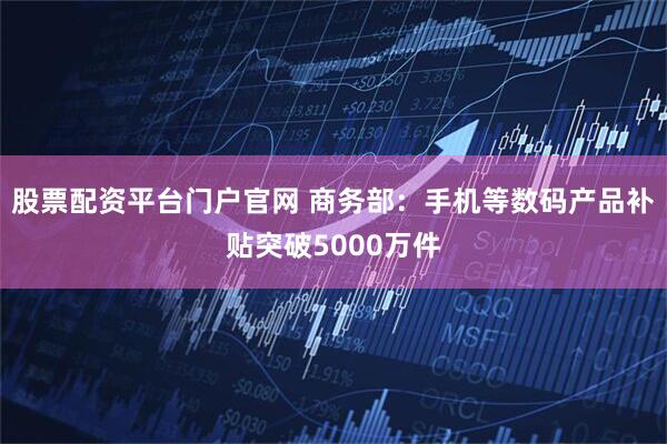 股票配资平台门户官网 商务部：手机等数码产品补贴突破5000万件