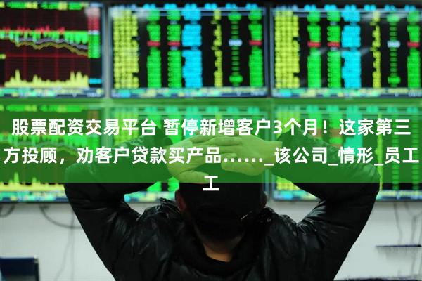 股票配资交易平台 暂停新增客户3个月！这家第三方投顾，劝客户贷款买产品……_该公司_情形_员工
