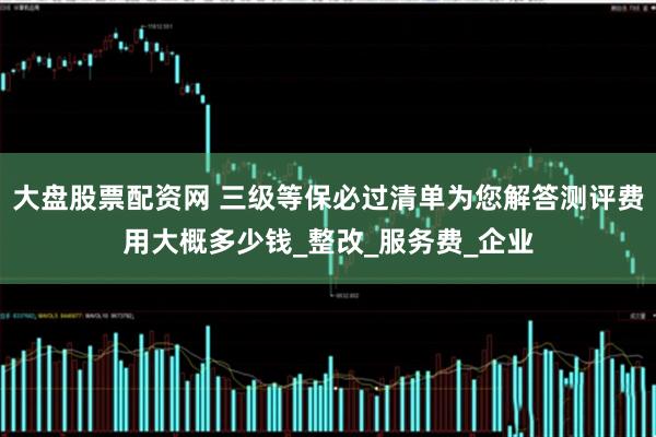大盘股票配资网 三级等保必过清单为您解答测评费用大概多少钱_整改_服务费_企业