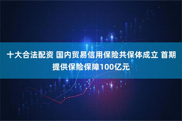 十大合法配资 国内贸易信用保险共保体成立 首期提供保险保障100亿元