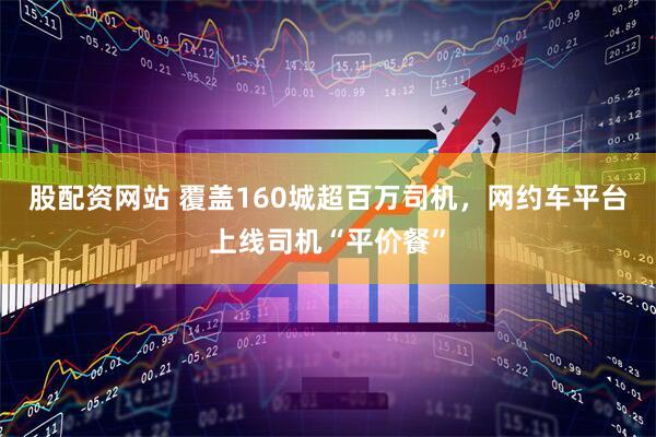股配资网站 覆盖160城超百万司机，网约车平台上线司机“平价餐”