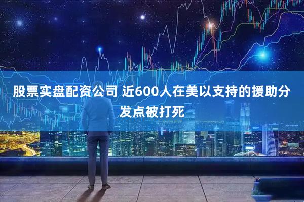 股票实盘配资公司 近600人在美以支持的援助分发点被打死