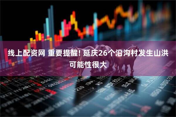 线上配资网 重要提醒! 延庆26个沿沟村发生山洪可能性很大