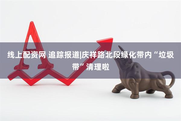 线上配资网 追踪报道|庆祥路北段绿化带内“垃圾带”清理啦