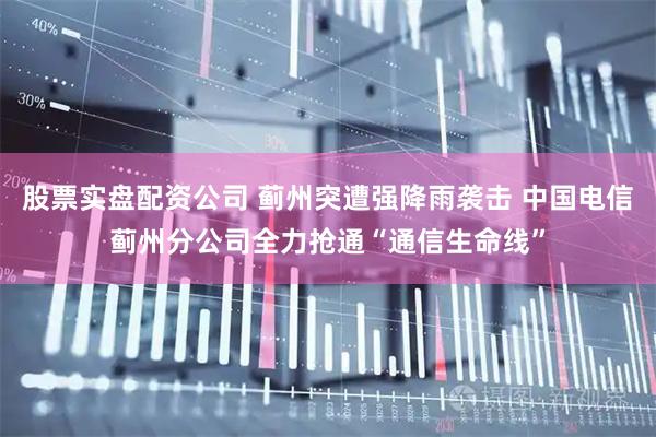 股票实盘配资公司 蓟州突遭强降雨袭击 中国电信蓟州分公司全力抢通“通信生命线”