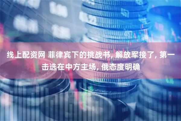 线上配资网 菲律宾下的挑战书, 解放军接了, 第一击选在中方主场, 俄态度明确