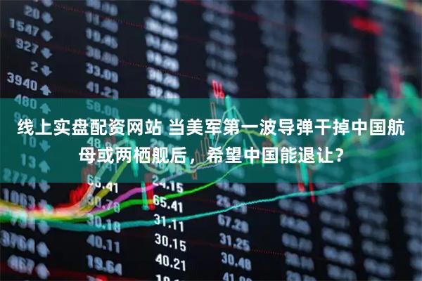 线上实盘配资网站 当美军第一波导弹干掉中国航母或两栖舰后，希望中国能退让？