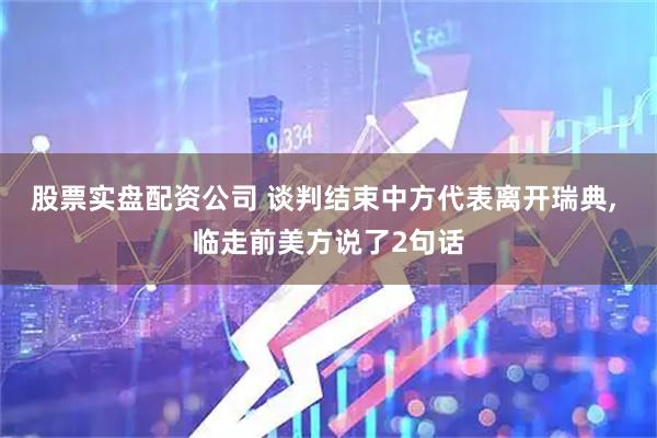 股票实盘配资公司 谈判结束中方代表离开瑞典, 临走前美方说了2句话
