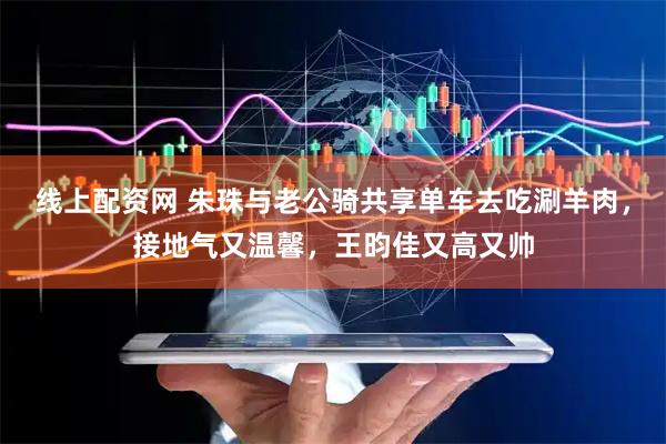 线上配资网 朱珠与老公骑共享单车去吃涮羊肉，接地气又温馨，王昀佳又高又帅