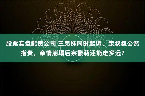 股票实盘配资公司 三弟妹同时起诉、亲叔叔公然指责，亲情崩塌后宗馥莉还能走多远？
