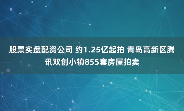股票实盘配资公司 约1.25亿起拍 青岛高新区腾讯双创小镇855套房屋拍卖