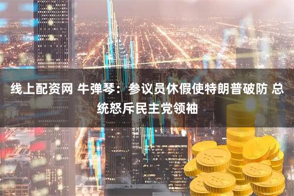 线上配资网 牛弹琴：参议员休假使特朗普破防 总统怒斥民主党领袖