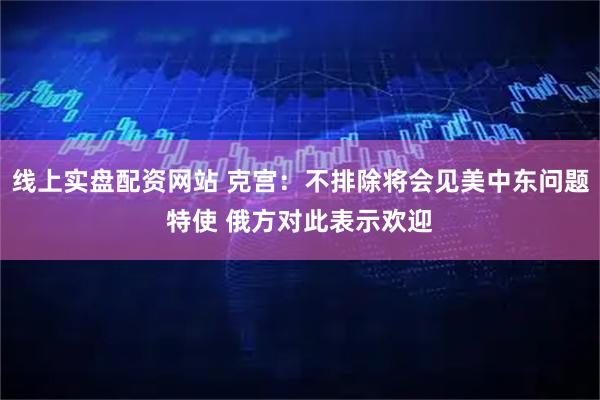 线上实盘配资网站 克宫：不排除将会见美中东问题特使 俄方对此表示欢迎