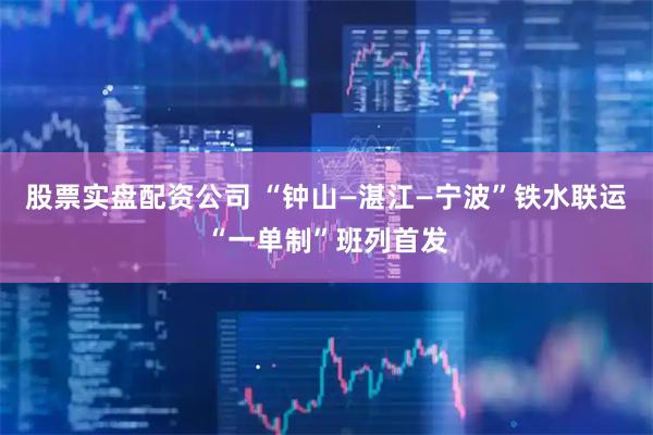 股票实盘配资公司 “钟山—湛江—宁波”铁水联运“一单制”班列首发