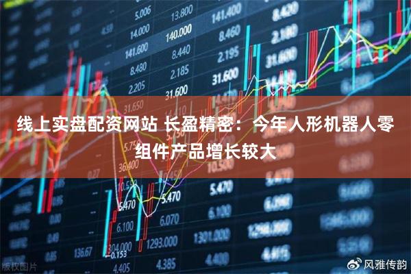 线上实盘配资网站 长盈精密：今年人形机器人零组件产品增长较大