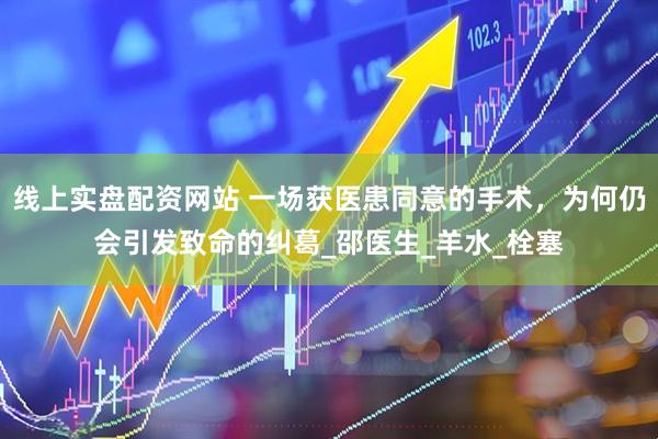 线上实盘配资网站 一场获医患同意的手术，为何仍会引发致命的纠葛_邵医生_羊水_栓塞